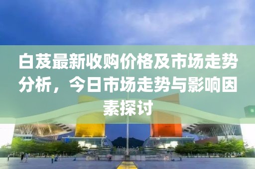白芨最新收购价格及市场走势分析，今日市场走势与影响因素探讨