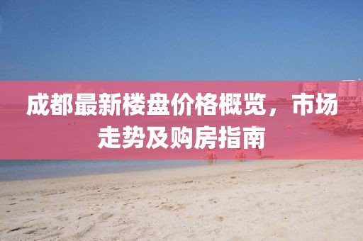 成都最新楼盘价格概览，市场走势及购房指南