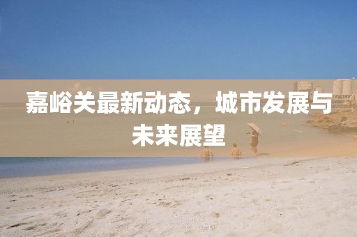 嘉峪关最新动态，城市发展与未来展望