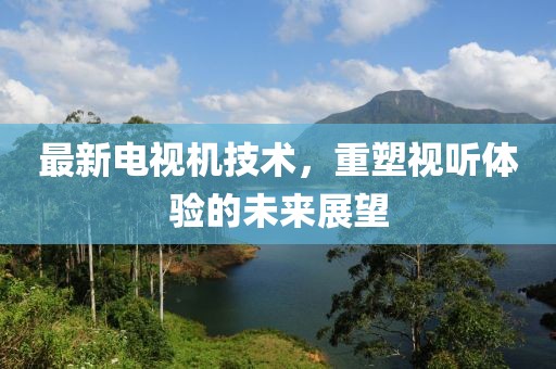 最新电视机技术，重塑视听体验的未来展望