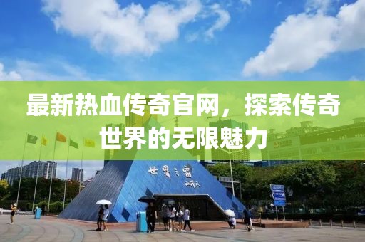 最新热血传奇官网，探索传奇世界的无限魅力