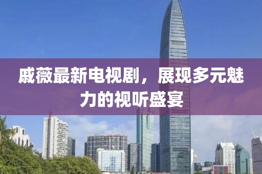 戚薇最新电视剧，展现多元魅力的视听盛宴