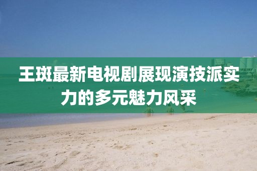 王斑最新电视剧展现演技派实力的多元魅力风采