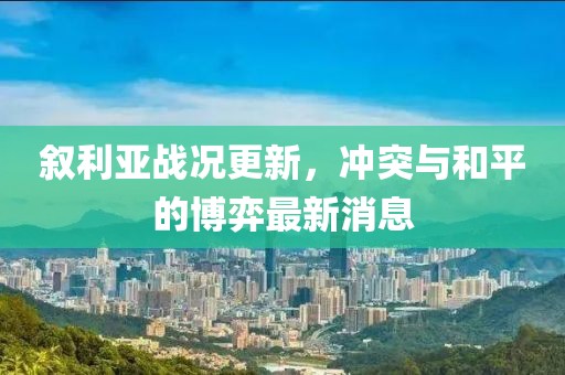 叙利亚战况更新，冲突与和平的博弈最新消息