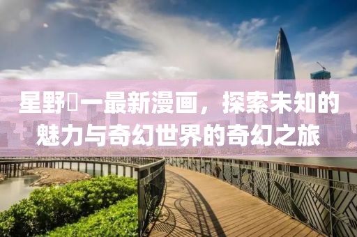 星野竜一最新漫画，探索未知的魅力与奇幻世界的奇幻之旅