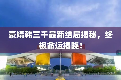 豪婿韩三千最新结局揭秘，终极命运揭晓！