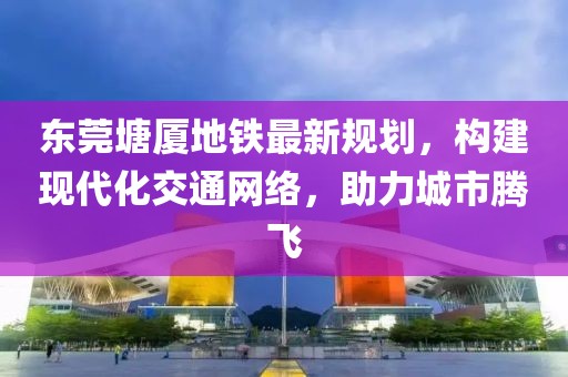 东莞塘厦地铁最新规划，构建现代化交通网络，助力城市腾飞