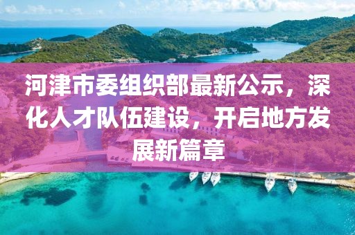河津市委组织部最新公示，深化人才队伍建设，开启地方发展新篇章