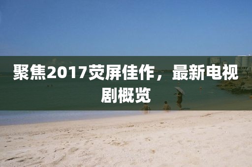 聚焦2017荧屏佳作，最新电视剧概览