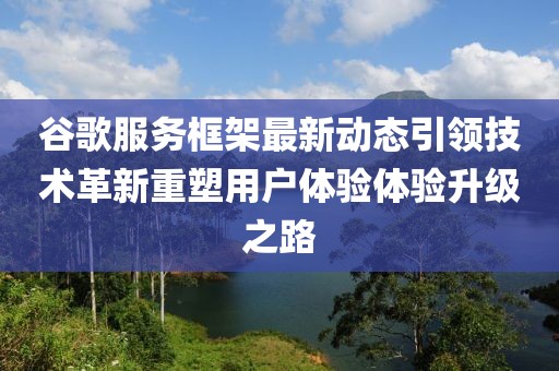 谷歌服务框架最新动态引领技术革新重塑用户体验体验升级之路