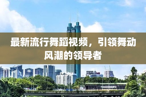 最新流行舞蹈视频，引领舞动风潮的领导者