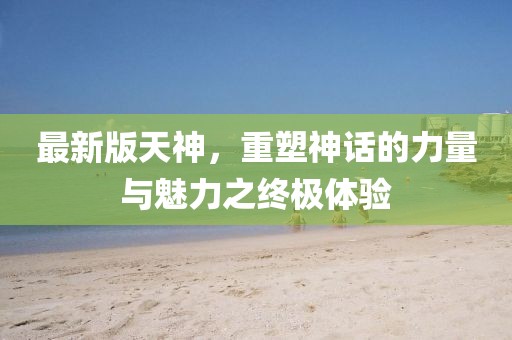 最新版天神，重塑神话的力量与魅力之终极体验