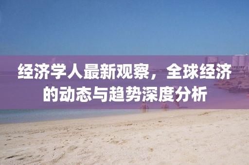 经济学人最新观察，全球经济的动态与趋势深度分析