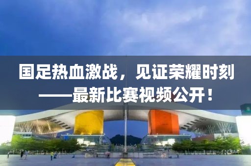 国足热血激战，见证荣耀时刻——最新比赛视频公开！
