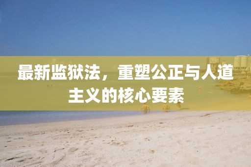 最新监狱法，重塑公正与人道主义的核心要素