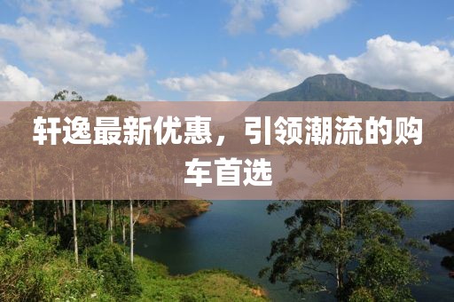 轩逸最新优惠，引领潮流的购车首选