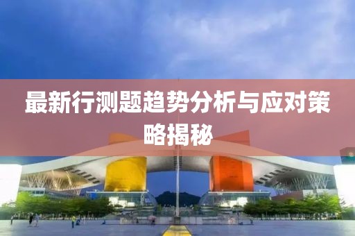 最新行测题趋势分析与应对策略揭秘