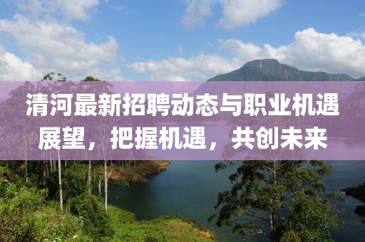 清河最新招聘动态与职业机遇展望，把握机遇，共创未来