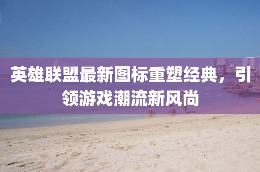 英雄联盟最新图标重塑经典，引领游戏潮流新风尚