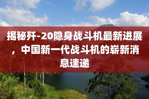 揭秘歼-20隐身战斗机最新进展，中国新一代战斗机的崭新消息速递