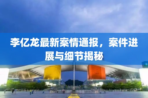 李亿龙最新案情通报，案件进展与细节揭秘