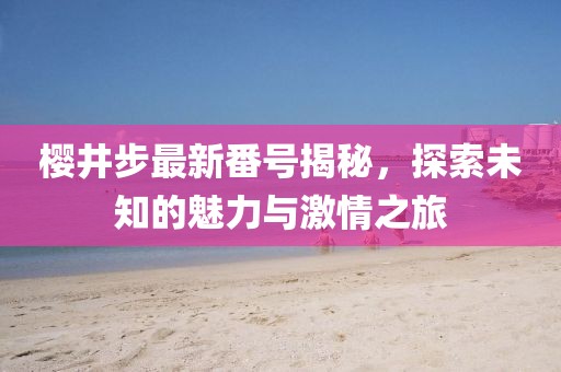 樱井步最新番号揭秘，探索未知的魅力与激情之旅