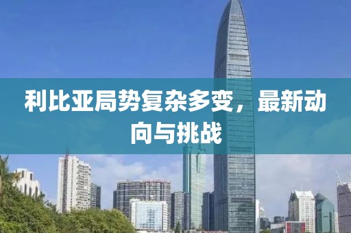 利比亚局势复杂多变，最新动向与挑战