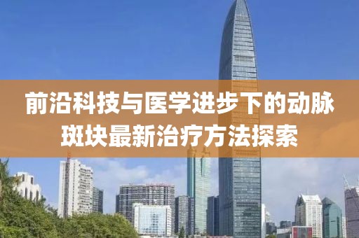 前沿科技与医学进步下的动脉斑块最新治疗方法探索