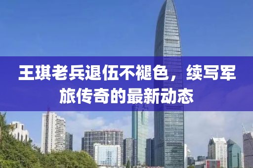 王琪老兵退伍不褪色，续写军旅传奇的最新动态