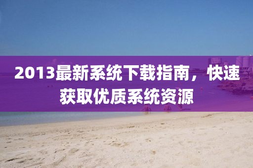 2013最新系统下载指南，快速获取优质系统资源