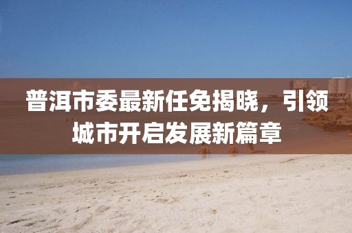 普洱市委最新任免揭晓，引领城市开启发展新篇章