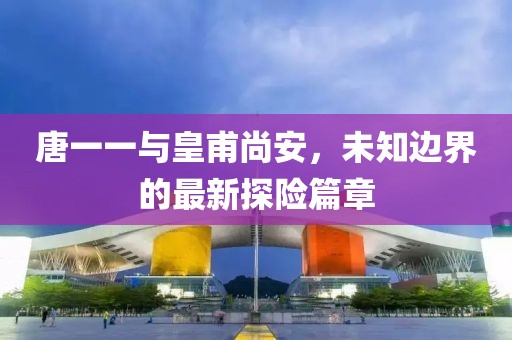 唐一一与皇甫尚安，未知边界的最新探险篇章