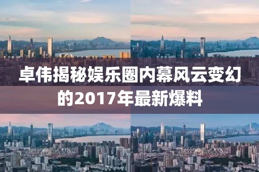 卓伟揭秘娱乐圈内幕风云变幻的2017年最新爆料