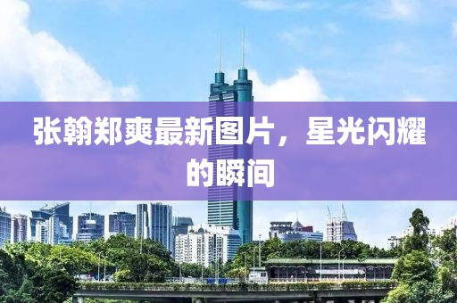张翰郑爽最新图片，星光闪耀的瞬间