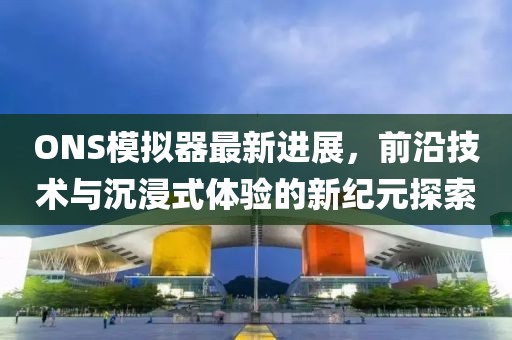 ONS模拟器最新进展，前沿技术与沉浸式体验的新纪元探索