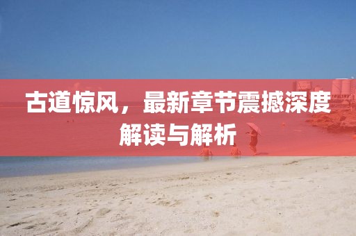 古道惊风，最新章节震撼深度解读与解析