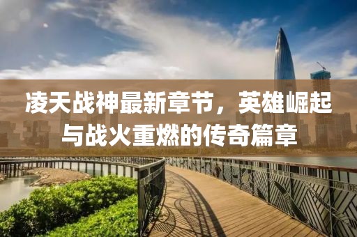凌天战神最新章节，英雄崛起与战火重燃的传奇篇章