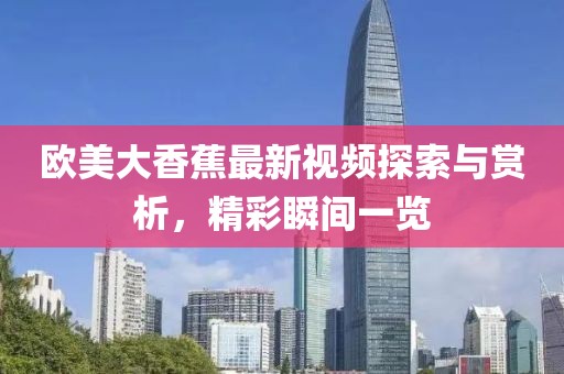 欧美大香蕉最新视频探索与赏析，精彩瞬间一览