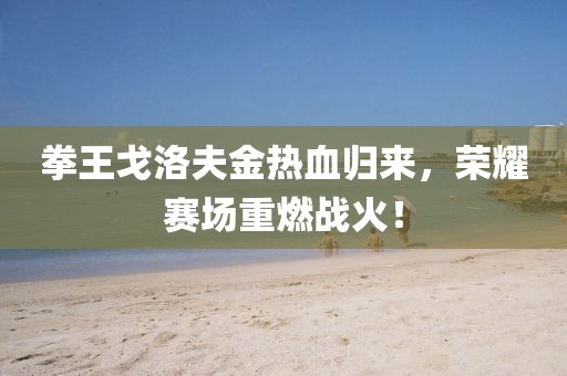 拳王戈洛夫金热血归来，荣耀赛场重燃战火！