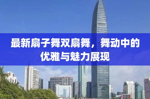 最新扇子舞双扇舞，舞动中的优雅与魅力展现