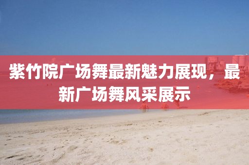 紫竹院广场舞最新魅力展现，最新广场舞风采展示
