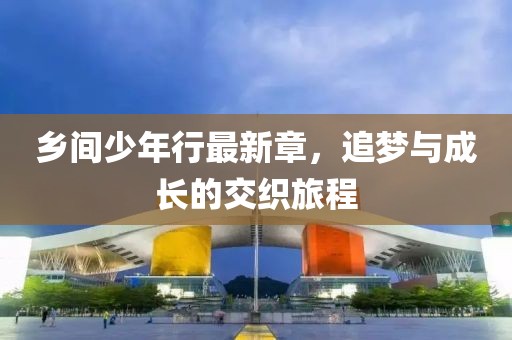 乡间少年行最新章，追梦与成长的交织旅程