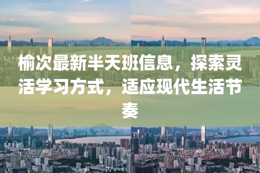 榆次最新半天班信息，探索灵活学习方式，适应现代生活节奏