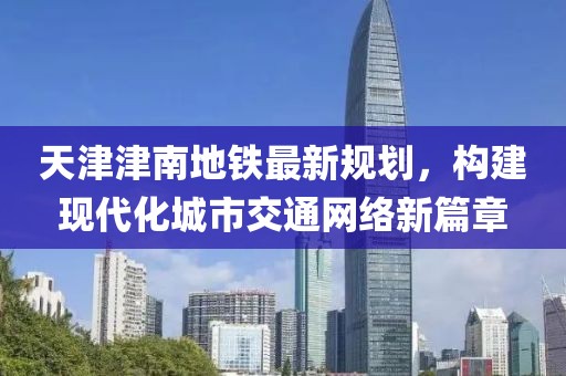 天津津南地铁最新规划，构建现代化城市交通网络新篇章