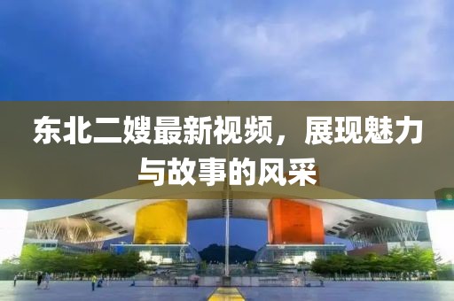 东北二嫂最新视频，展现魅力与故事的风采