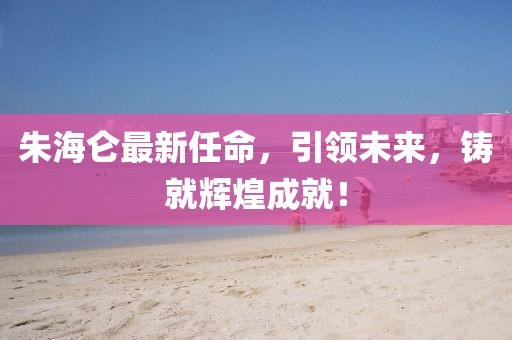 朱海仑最新任命，引领未来，铸就辉煌成就！