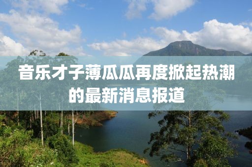 音乐才子薄瓜瓜再度掀起热潮的最新消息报道
