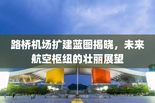 路桥机场扩建蓝图揭晓，未来航空枢纽的壮丽展望