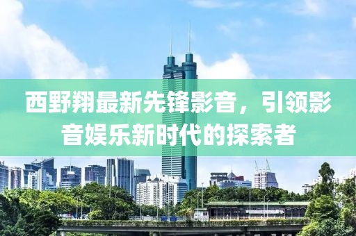 西野翔最新先锋影音，引领影音娱乐新时代的探索者