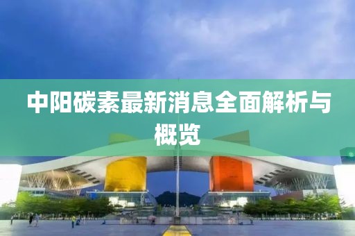 中阳碳素最新消息全面解析与概览